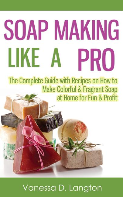 Soap Making Like A Pro: The Complete Guide with Recipes on How to Make Colorful & Fragrant Soap at Home for Fun & Profit: The Complete Guide with Recipes on How to Make Colorful & Fragrant Soap at Home for Fun & Profit
