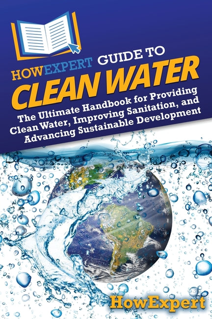 HowExpert Guide to Clean Water: The Ultimate Handbook for Providing Clean Water, Improving Sanitation, and Advancing Sustainable Development: The Ultimate Handbook for Providing Clean Water, Improving Sanitation, and Advancing Sustainable Development