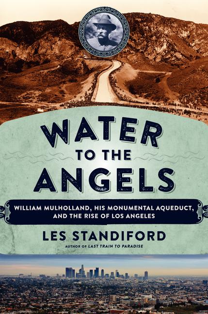 Water to the Angels: William Mulholland, His Monumental Aqueduct, and the Rise of Los Angeles: William Mulholland, His Monumental Aqueduct, and the Rise of Los Angeles