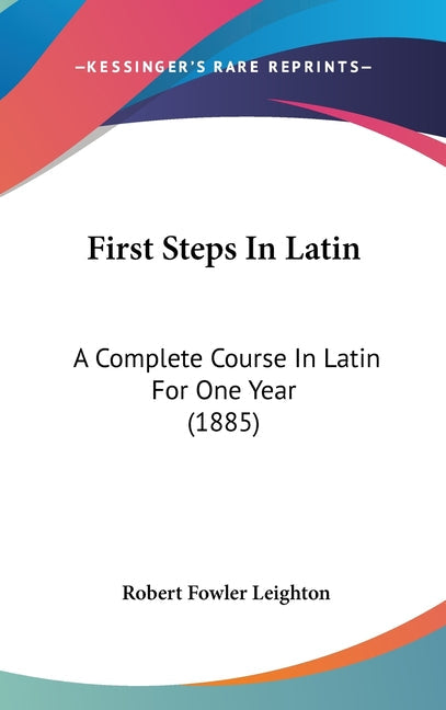 First Steps In Latin: A Complete Course In Latin For One Year (1885): A Complete Course In Latin For One Year (1885)
