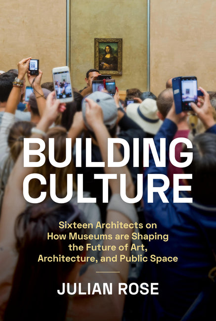 Building Culture: Sixteen Architects on How Museums Are Shaping the Future of Art, Architecture, and Public Space: Sixteen Architects on How Museums Are Shaping the Future of Art, Architecture, and Public Space