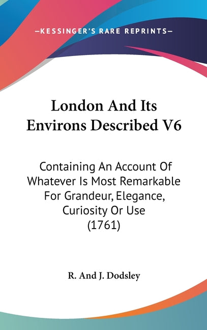 London And Its Environs Described V6: Containing An Account Of Whatever Is Most Remarkable For Grandeur, Elegance, Curiosity Or Use (1761): Containing An Account Of Whatever Is Most Remarkable For Grandeur, Elegance, Curiosity Or Use (1761)