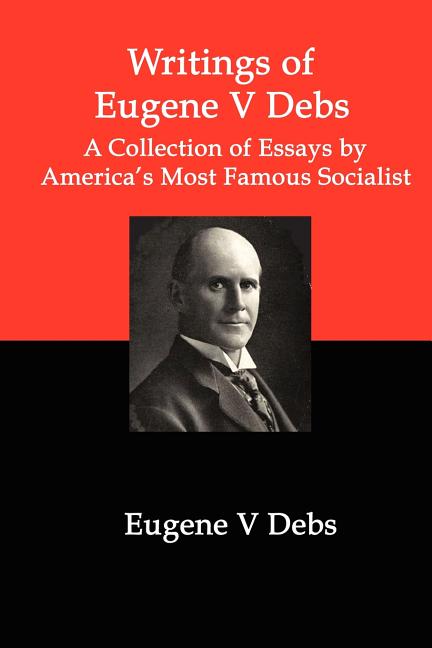 Writings of Eugene V Debs: A Collection of Essays by America's Most Famous Socialist: A Collection of Essays by America's Most Famous Socialist
